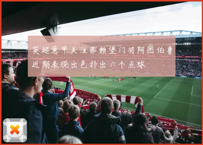 英超意甲关注弗赖堡门将阿图伯鲁近期表现出色扑出六个点球
