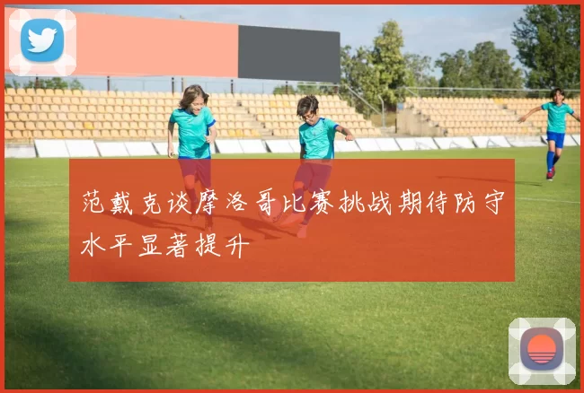 范戴克谈摩洛哥比赛挑战期待防守水平显著提升