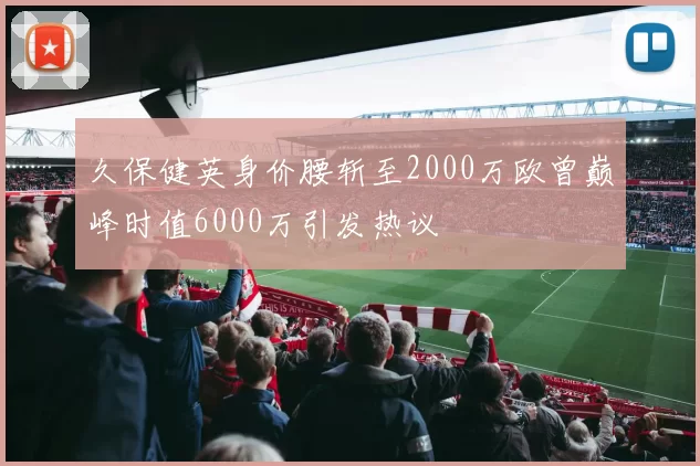 久保健英身价腰斩至2000万欧曾巅峰时值6000万引发热议