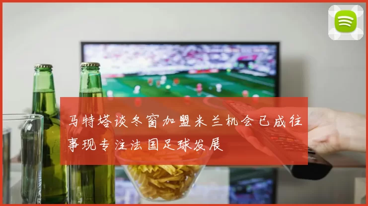 马特塔谈冬窗加盟米兰机会已成往事现专注法国足球发展