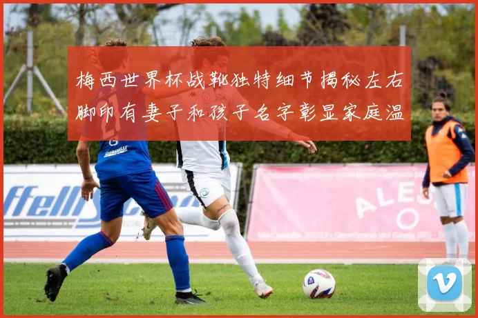 梅西世界杯战靴独特细节揭秘左右脚印有妻子和孩子名字彰显家庭温暖