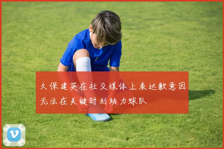 久保建英在社交媒体上表达歉意因无法在关键时刻助力球队