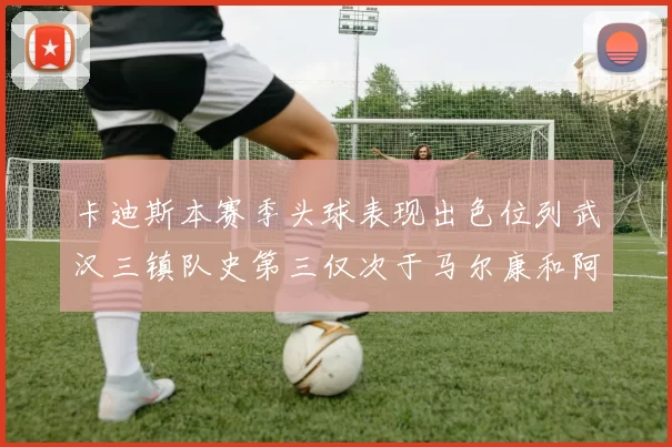 卡迪斯本赛季头球表现出色位列武汉三镇队史第三仅次于马尔康和阿齐兹