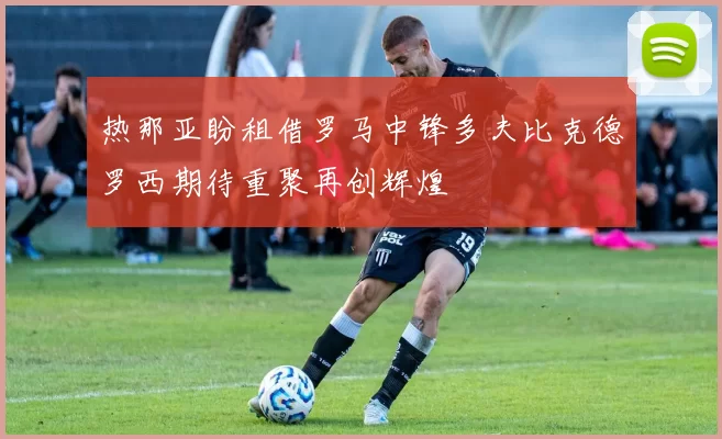 热那亚盼租借罗马中锋多夫比克德罗西期待重聚再创辉煌