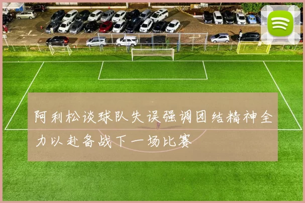 阿利松谈球队失误强调团结精神全力以赴备战下一场比赛