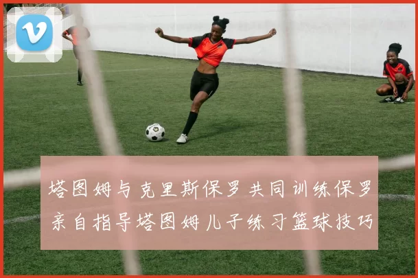 塔图姆与克里斯保罗共同训练保罗亲自指导塔图姆儿子练习篮球技巧