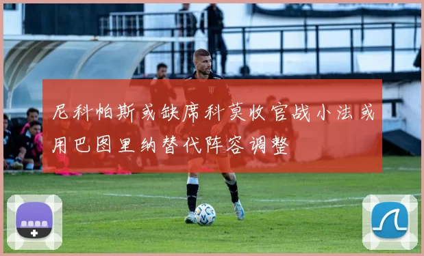 尼科帕斯或缺席科莫收官战小法或用巴图里纳替代阵容调整