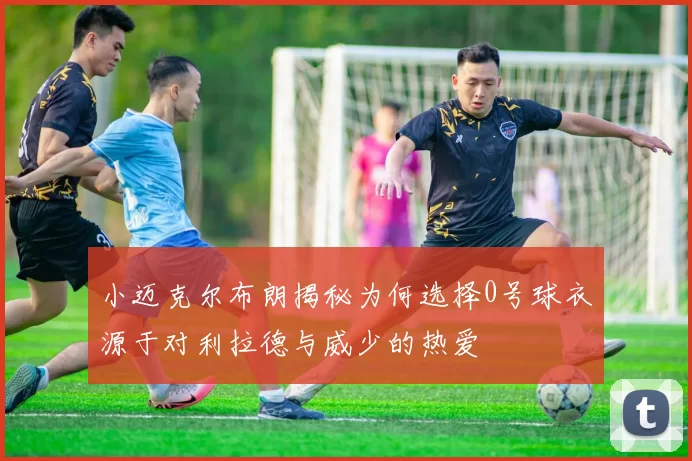 小迈克尔布朗揭秘为何选择0号球衣源于对利拉德与威少的热爱