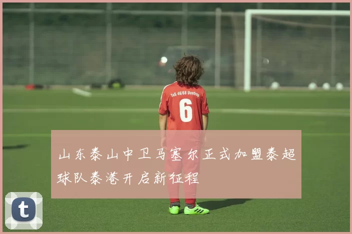 山东泰山中卫马塞尔正式加盟泰超球队泰港开启新征程