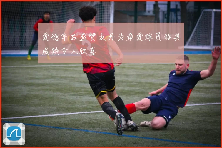 爱德华兹盛赞麦丹为最爱球员称其成熟令人欣喜